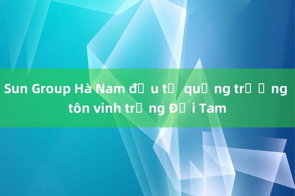 Sun Group Hà Nam đầu tư quảng trường tôn vinh trống Đọi Tam