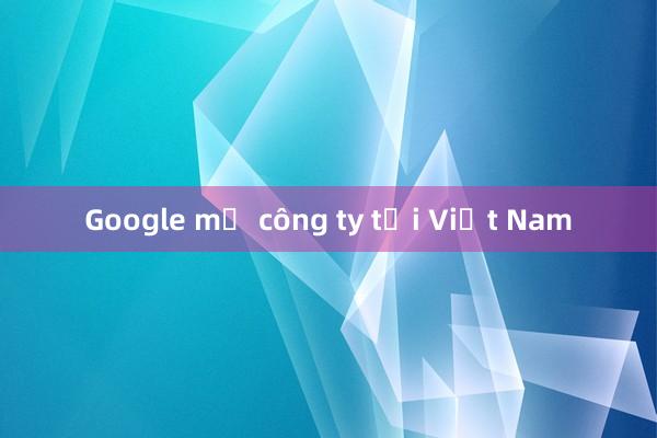 Google mở công ty tại Việt Nam