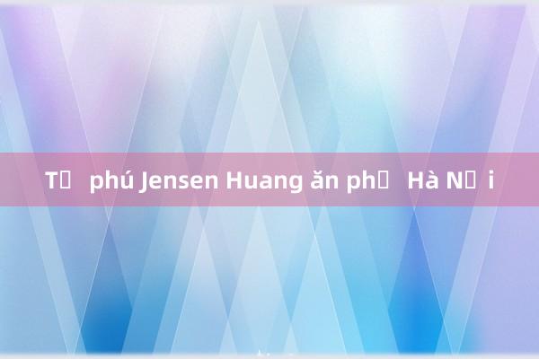 Tỷ phú Jensen Huang ăn phở Hà Nội