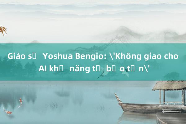 Giáo sư Yoshua Bengio: 'Không giao cho AI khả năng tự bảo tồn'