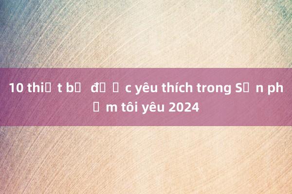 10 thiết bị được yêu thích trong Sản phẩm tôi yêu 2024