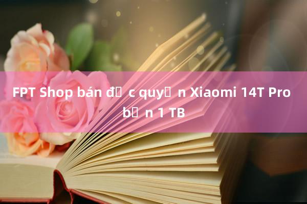 FPT Shop bán độc quyền Xiaomi 14T Pro bản 1 TB