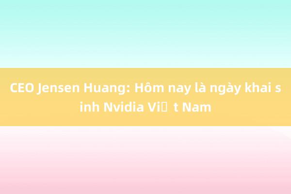 CEO Jensen Huang: Hôm nay là ngày khai sinh Nvidia Việt Nam