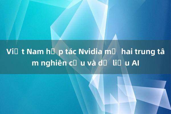 Việt Nam hợp tác Nvidia mở hai trung tâm nghiên cứu và dữ liệu AI