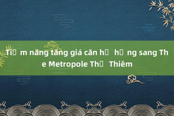 Tiềm năng tăng giá căn hộ hạng sang The Metropole Thủ Thiêm