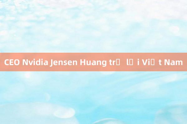 CEO Nvidia Jensen Huang trở lại Việt Nam