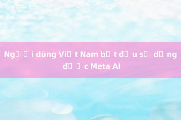 Người dùng Việt Nam bắt đầu sử dụng được Meta AI