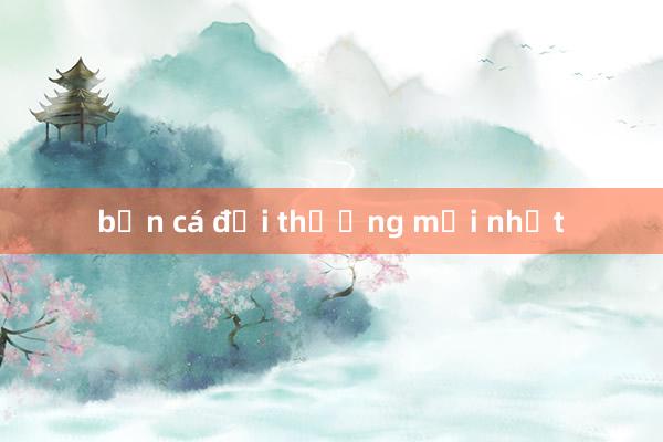 bắn cá đổi thưởng mới nhất