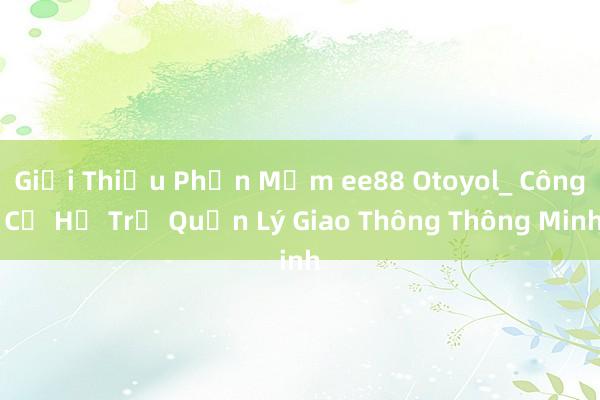 Giới Thiệu Phần Mềm ee88 Otoyol_ Công Cụ Hỗ Trợ Quản Lý Giao Thông Thông Minh