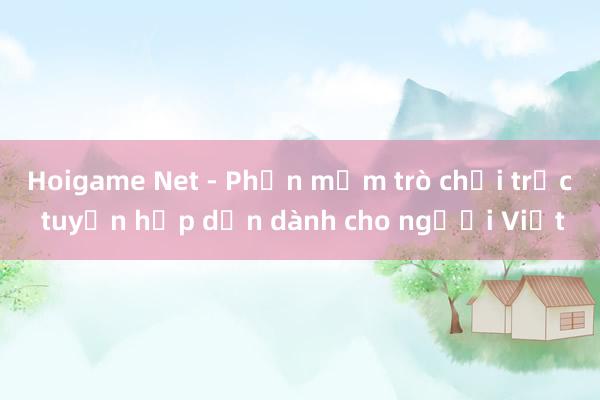 Hoigame Net - Phần mềm trò chơi trực tuyến hấp dẫn dành cho người Việt