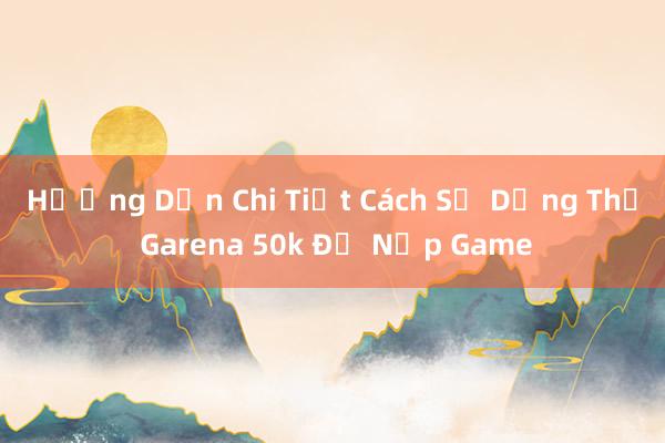 Hướng Dẫn Chi Tiết Cách Sử Dụng Thẻ Garena 50k Để Nạp Game