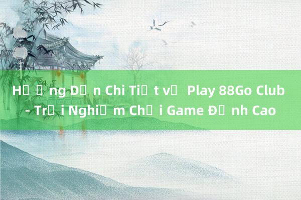 Hướng Dẫn Chi Tiết về Play 88Go Club - Trải Nghiệm Chơi Game Đỉnh Cao