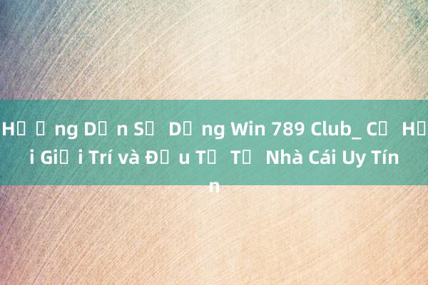 Hướng Dẫn Sử Dụng Win 789 Club_ Cơ Hội Giải Trí và Đầu Tư Từ Nhà Cái Uy Tín