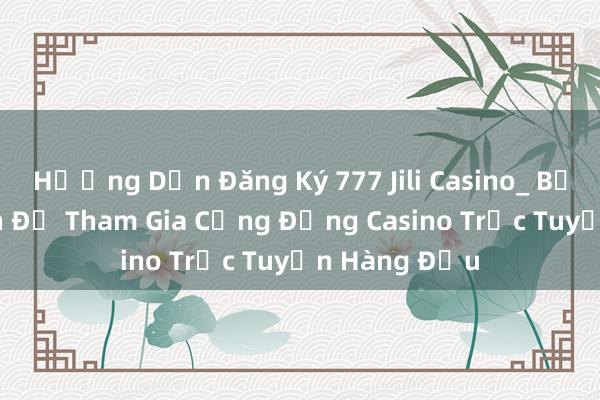 Hướng Dẫn Đăng Ký 777 Jili Casino_ Bước Đầu Tiên Để Tham Gia Cộng Đồng Casino Trực Tuyến Hàng Đầu