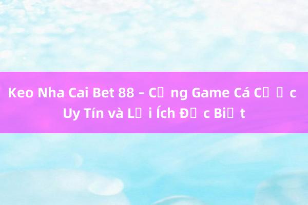 Keo Nha Cai Bet 88 – Cổng Game Cá Cược Uy Tín và Lợi Ích Đặc Biệt