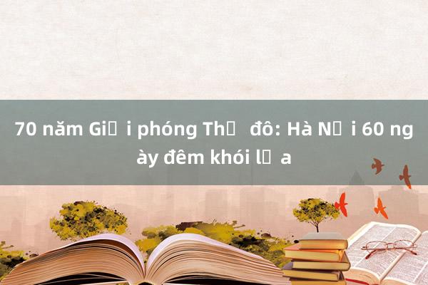 70 năm Giải phóng Thủ đô: Hà Nội 60 ngày đêm khói lửa