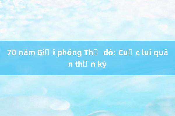 70 năm Giải phóng Thủ đô: Cuộc lui quân thần kỳ