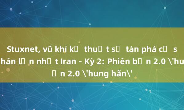 Stuxnet， vũ khí kỹ thuật số tàn phá cơ sở hạt nhân lớn nhất Iran - Kỳ 2: Phiên bản 2.0 'hung hãn'