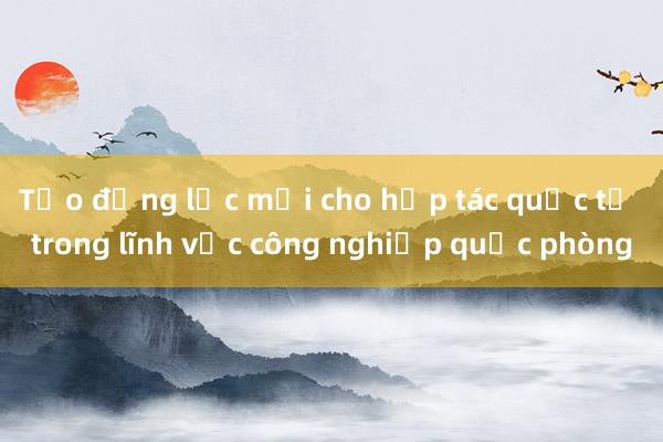 Tạo động lực mới cho hợp tác quốc tế trong lĩnh vực công nghiệp quốc phòng