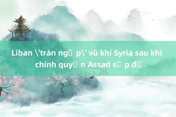 Liban 'tràn ngập' vũ khí Syria sau khi chính quyền Assad sụp đổ