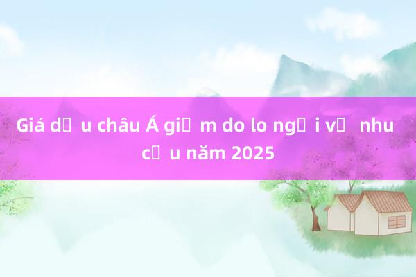 Giá dầu châu Á giảm do lo ngại về nhu cầu năm 2025