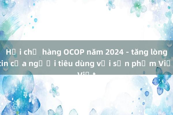 Hội chợ hàng OCOP năm 2024 - tăng lòng tin của người tiêu dùng với sản phẩm Việt