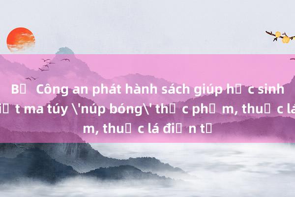 Bộ Công an phát hành sách giúp học sinh nhận biết ma túy 'núp bóng' thực phẩm， thuốc lá điện tử