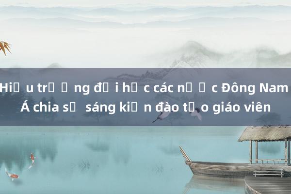 Hiệu trưởng đại học các nước Đông Nam Á chia sẻ sáng kiến đào tạo giáo viên