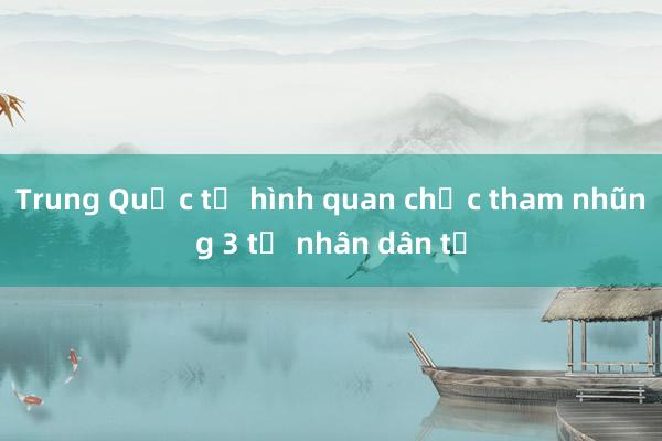 Trung Quốc tử hình quan chức tham nhũng 3 tỉ nhân dân tệ