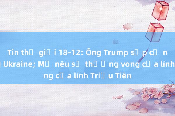 Tin thế giới 18-12: Ông Trump sắp cử người sang Ukraine; Mỹ nêu số thương vong của lính Triều Tiên