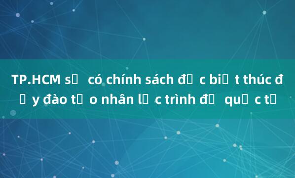 TP.HCM sẽ có chính sách đặc biệt thúc đẩy đào tạo nhân lực trình độ quốc tế