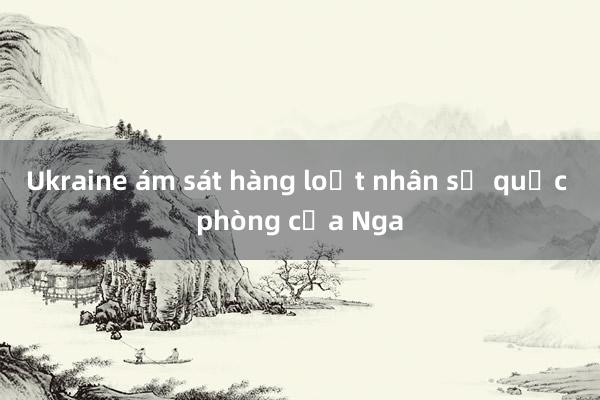 Ukraine ám sát hàng loạt nhân sự quốc phòng của Nga