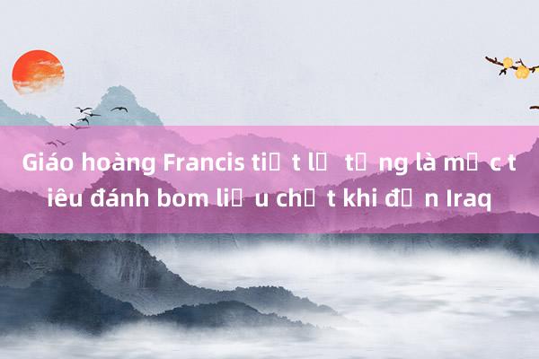 Giáo hoàng Francis tiết lộ từng là mục tiêu đánh bom liều chết khi đến Iraq