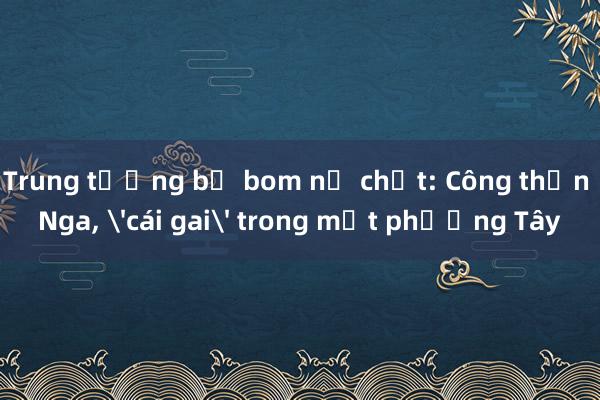 Trung tướng bị bom nổ chết: Công thần Nga， 'cái gai' trong mắt phương Tây