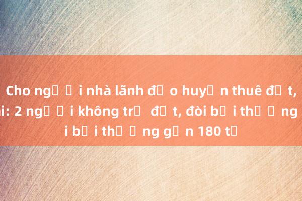 Cho người nhà lãnh đạo huyện thuê đất， cấp sổ sai: 2 người không trả đất， đòi bồi thường gần 180 tỉ