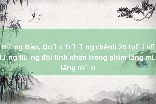 Hồng Đào， Quốc Trường chênh 26 tuổi vẫn lồng tiếng đôi tình nhân trong phim lãng mạn