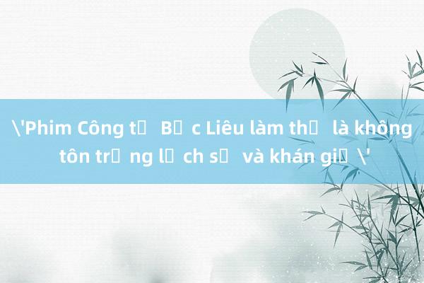 'Phim Công tử Bạc Liêu làm thế là không tôn trọng lịch sử và khán giả'