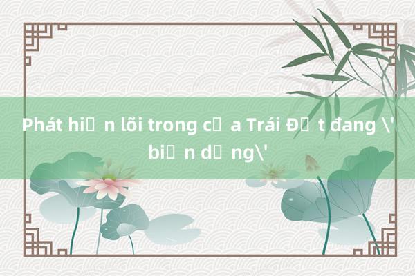 Phát hiện lõi trong của Trái Đất đang 'biến dạng'