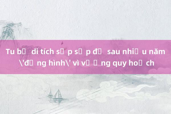 Tu bổ di tích sắp sập đổ sau nhiều năm 'đứng hình' vì vướng quy hoạch