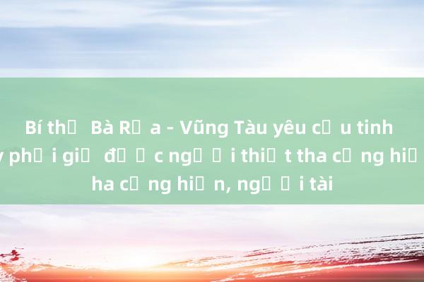 Bí thư Bà Rịa - Vũng Tàu yêu cầu tinh gọn bộ máy phải giữ được người thiết tha cống hiến， người tài