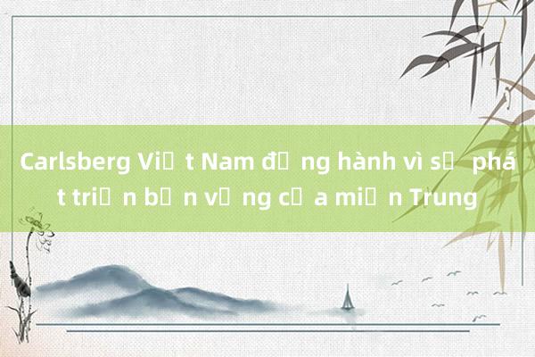 Carlsberg Việt Nam đồng hành vì sự phát triển bền vững của miền Trung