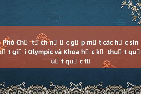 Phó Chủ tịch nước gặp mặt các học sinh đoạt giải Olympic và Khoa học kỹ thuật quốc tế