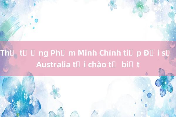 Thủ tướng Phạm Minh Chính tiếp Đại sứ Australia tới chào từ biệt