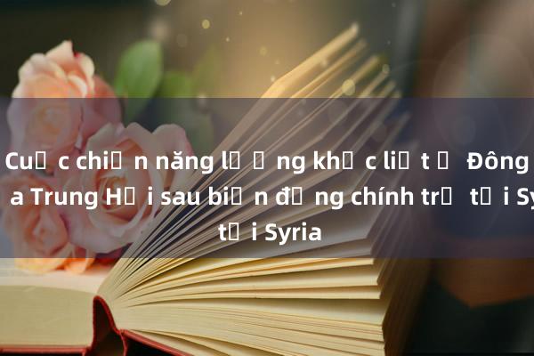 Cuộc chiến năng lượng khốc liệt ở Đông Địa Trung Hải sau biến động chính trị tại Syria