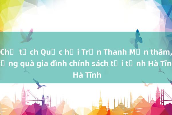 Chủ tịch Quốc hội Trần Thanh Mẫn thăm， tặng quà gia đình chính sách tại tỉnh Hà Tĩnh