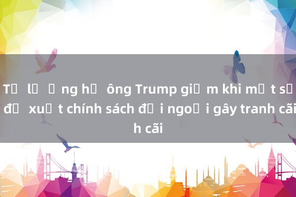 Tỷ lệ ủng hộ ông Trump giảm khi một số đề xuất chính sách đối ngoại gây tranh cãi