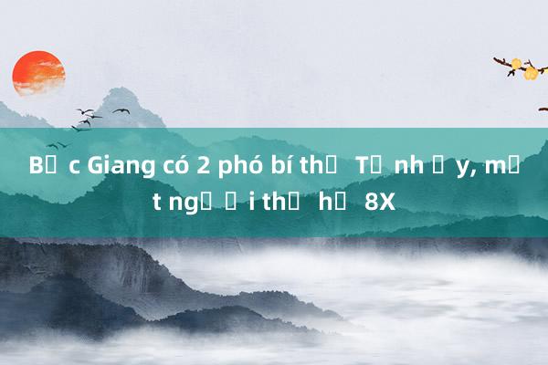 Bắc Giang có 2 phó bí thư Tỉnh ủy， một người thế hệ 8X