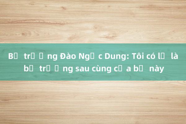 Bộ trưởng Đào Ngọc Dung: Tôi có lẽ là bộ trưởng sau cùng của bộ này