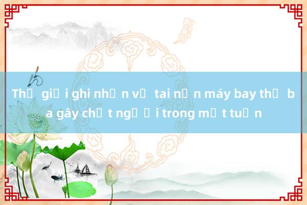 Thế giới ghi nhận vụ tai nạn máy bay thứ ba gây chết người trong một tuần