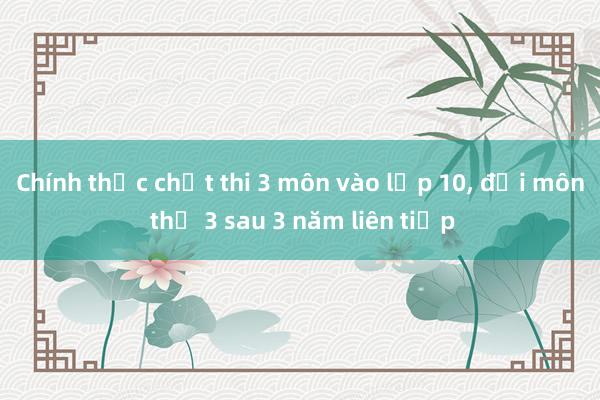 Chính thức chốt thi 3 môn vào lớp 10， đổi môn thứ 3 sau 3 năm liên tiếp